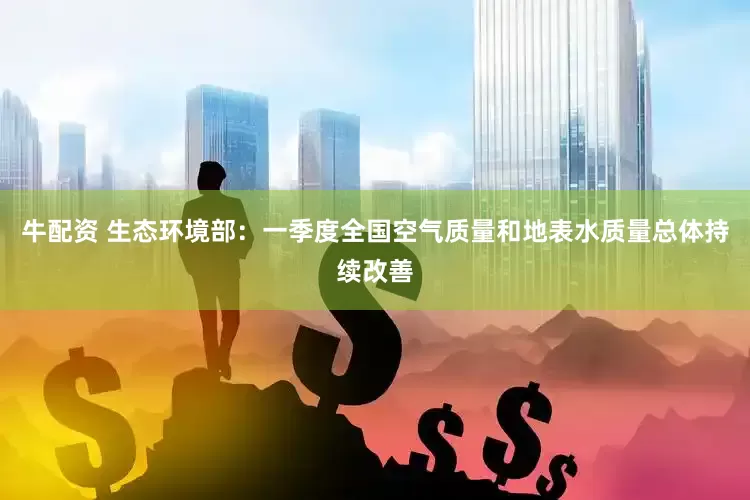 牛配资 生态环境部：一季度全国空气质量和地表水质量总体持续改善