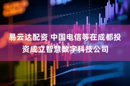 易云达配资 中国电信等在成都投资成立智慧数字科技公司