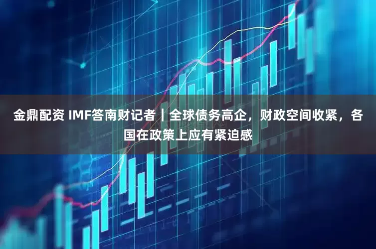 金鼎配资 IMF答南财记者｜全球债务高企，财政空间收紧，各国在政策上应有紧迫感