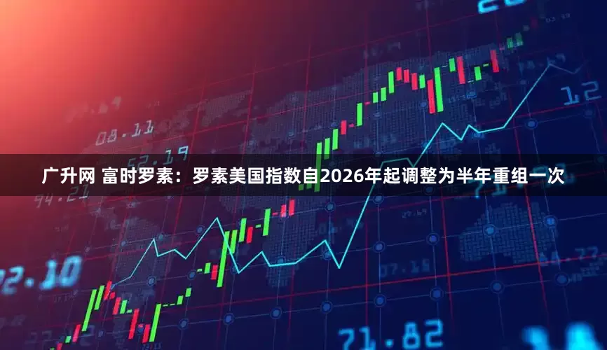 广升网 富时罗素：罗素美国指数自2026年起调整为半年重组一次