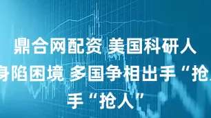 鼎合网配资 美国科研人员身陷困境 多国争相出手“抢人”