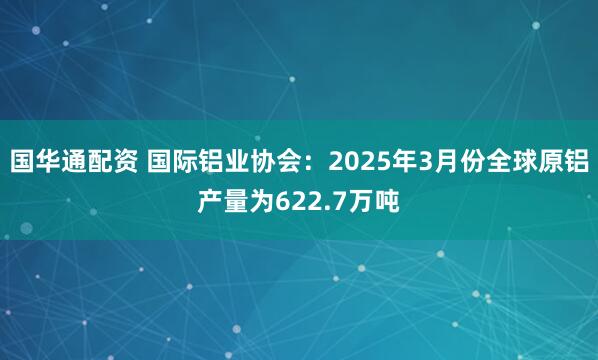 国华通配资 国际铝业协会：2025年3月份全球原铝产量为622.7万吨