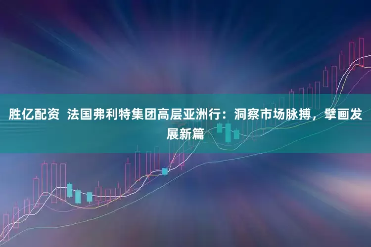 胜亿配资  法国弗利特集团高层亚洲行：洞察市场脉搏，擘画发展新篇