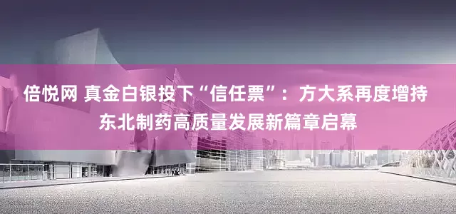 倍悦网 真金白银投下“信任票”：方大系再度增持 东北制药高质量发展新篇章启幕