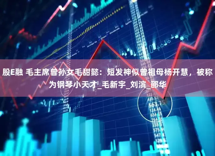 股E融 毛主席曾孙女毛甜懿：短发神似曾祖母杨开慧，被称为钢琴小天才_毛新宇_刘滨_邵华