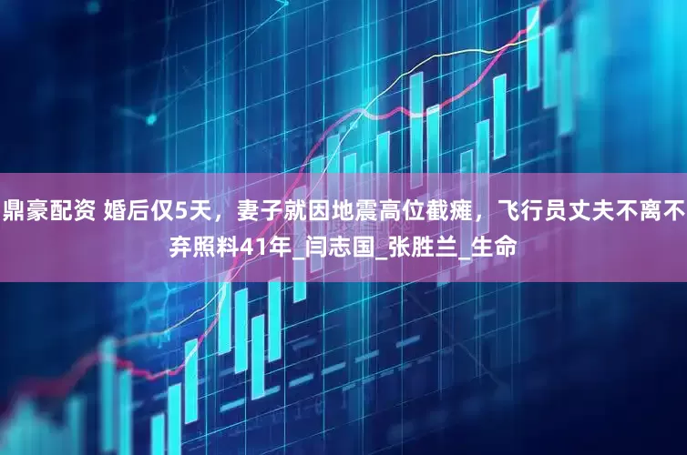 鼎豪配资 婚后仅5天，妻子就因地震高位截瘫，飞行员丈夫不离不弃照料41年_闫志国_张胜兰_生命