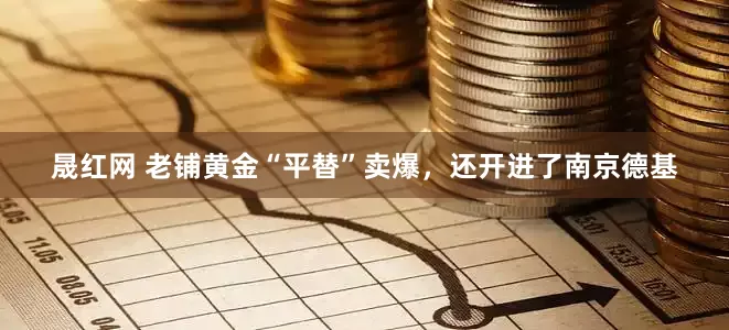 晟红网 老铺黄金“平替”卖爆，还开进了南京德基