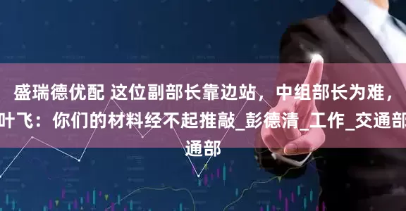 盛瑞德优配 这位副部长靠边站，中组部长为难，叶飞：你们的材料经不起推敲_彭德清_工作_交通部