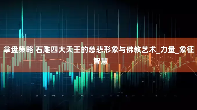 掌盘策略 石雕四大天王的慈悲形象与佛教艺术_力量_象征_智慧