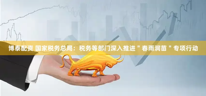 博泰配资 国家税务总局：税务等部门深入推进＂春雨润苗＂专项行动