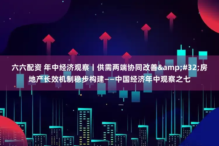 六六配资 年中经济观察丨供需两端协同改善&#32;房地产长效机制稳步构建——中国经济年中观察之七
