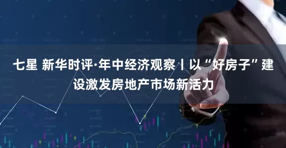 七星 新华时评·年中经济观察丨以“好房子”建设激发房地产市场新活力