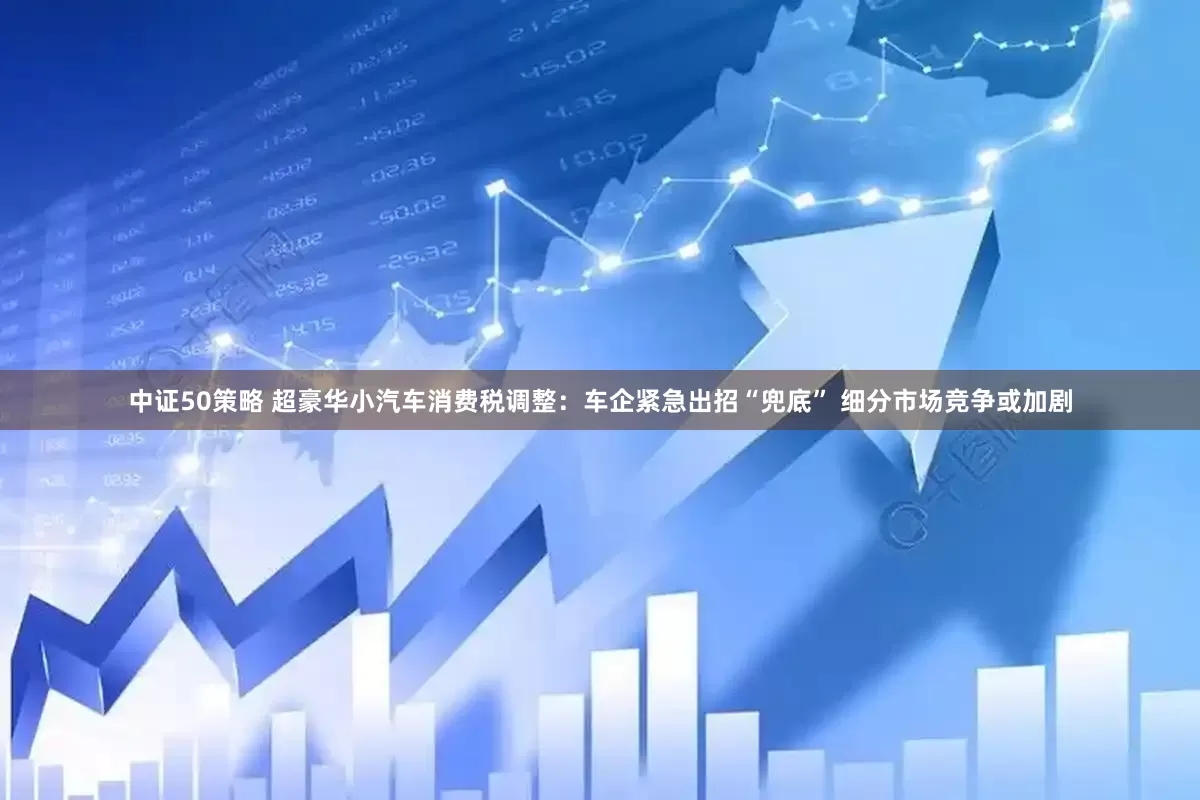 中证50策略 超豪华小汽车消费税调整：车企紧急出招“兜底” 细分市场竞争或加剧