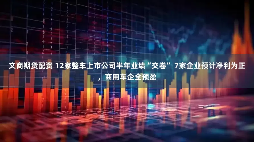文商期货配资 12家整车上市公司半年业绩“交卷” 7家企业预计净利为正，商用车企全预盈