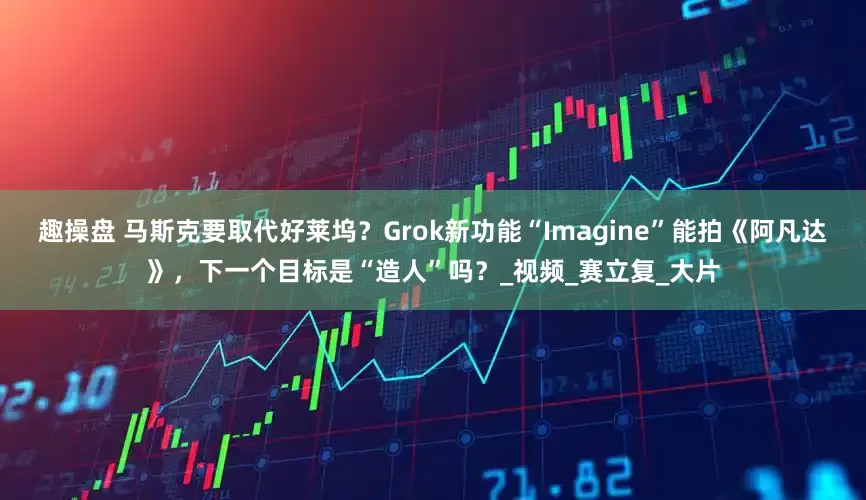 趣操盘 马斯克要取代好莱坞？Grok新功能“Imagine”能拍《阿凡达》，下一个目标是“造人”吗？_视频_赛立复_大片