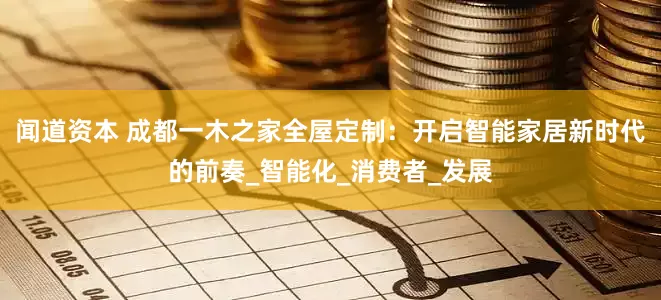 闻道资本 成都一木之家全屋定制：开启智能家居新时代的前奏_智能化_消费者_发展