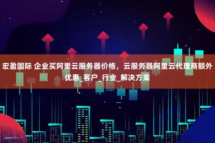 宏盈国际 企业买阿里云服务器价格，云服务器阿里云代理商额外优惠_客户_行业_解决方案