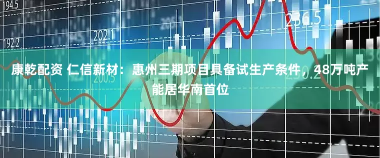 康乾配资 仁信新材：惠州三期项目具备试生产条件，48万吨产能居华南首位
