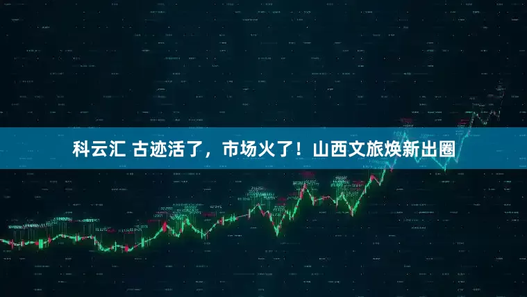 科云汇 古迹活了，市场火了！山西文旅焕新出圈