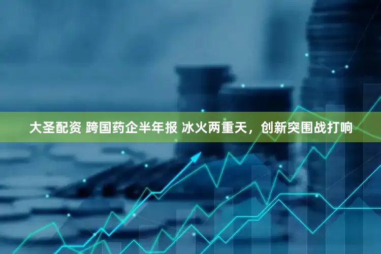 大圣配资 跨国药企半年报 冰火两重天，创新突围战打响
