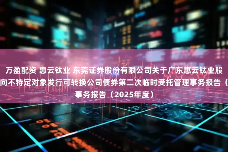 万盈配资 惠云钛业 东莞证券股份有限公司关于广东惠云钛业股份有限公司向不特定对象发行可转换公司债券第二次临时受托管理事务报告（2025年度）