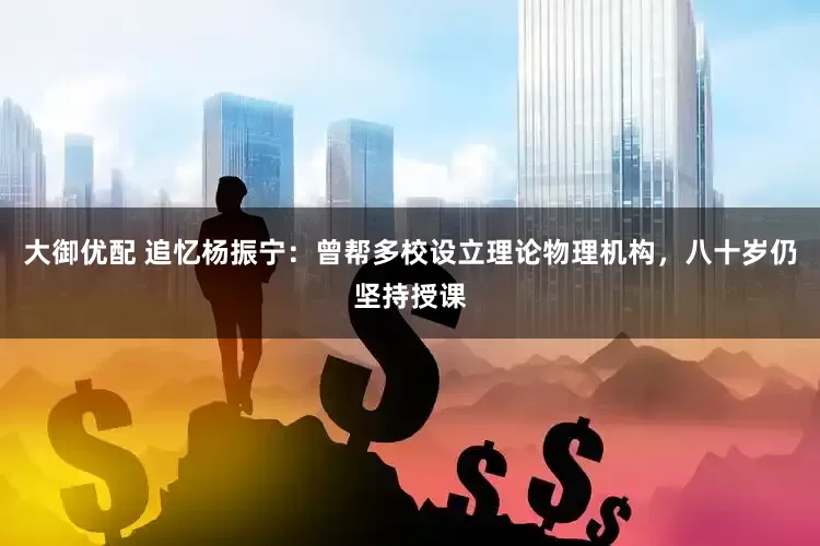 大御优配 追忆杨振宁：曾帮多校设立理论物理机构，八十岁仍坚持授课