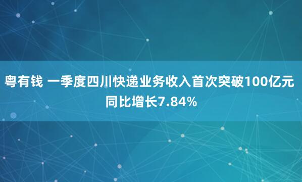 粤有钱 一季度四川快递业务收入首次突破100亿元 同比增长7.84%