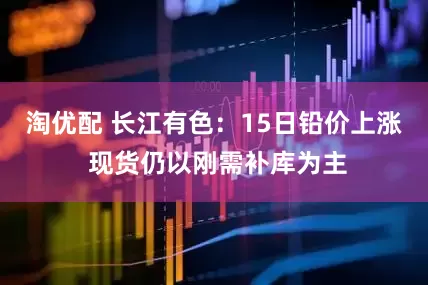 淘优配 长江有色：15日铅价上涨 现货仍以刚需补库为主