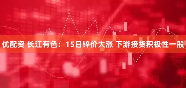 优配资 长江有色：15日锌价大涨 下游接货积极性一般