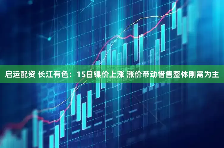 启运配资 长江有色：15日镍价上涨 涨价带动惜售整体刚需为主