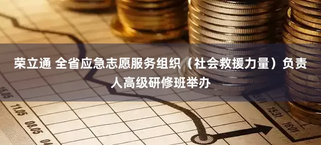 荣立通 全省应急志愿服务组织(社会救援力量)负责人高级研修班举办